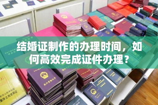 北海新区结婚证制作的办理时间，如何高效完成证件办理？